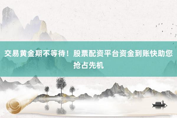 交易黄金期不等待！股票配资平台资金到账快助您抢占先机