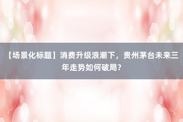 【场景化标题】消费升级浪潮下，贵州茅台未来三年走势如何破局？