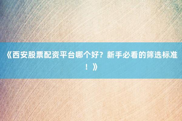 《西安股票配资平台哪个好？新手必看的筛选标准！》