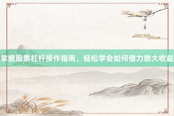 掌握股票杠杆操作指南，轻松学会如何借力放大收益