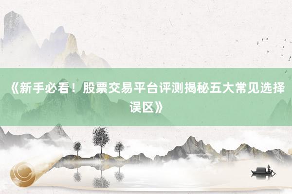 《新手必看！股票交易平台评测揭秘五大常见选择误区》