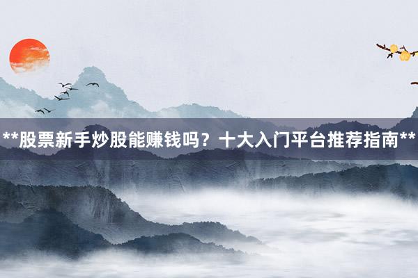 **股票新手炒股能赚钱吗？十大入门平台推荐指南**