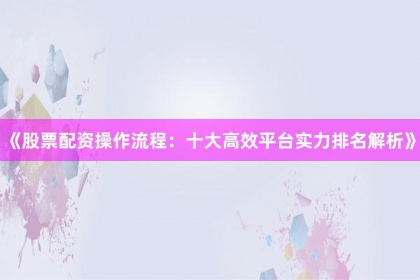 《股票配资操作流程：十大高效平台实力排名解析》