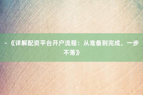 - 《详解配资平台开户流程：从准备到完成，一步不落》