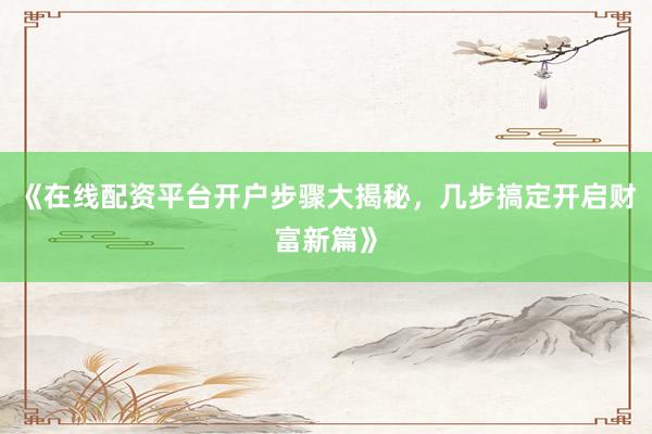 《在线配资平台开户步骤大揭秘，几步搞定开启财富新篇》
