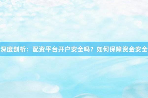 深度剖析：配资平台开户安全吗？如何保障资金安全