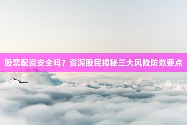 股票配资安全吗？资深股民揭秘三大风险防范要点