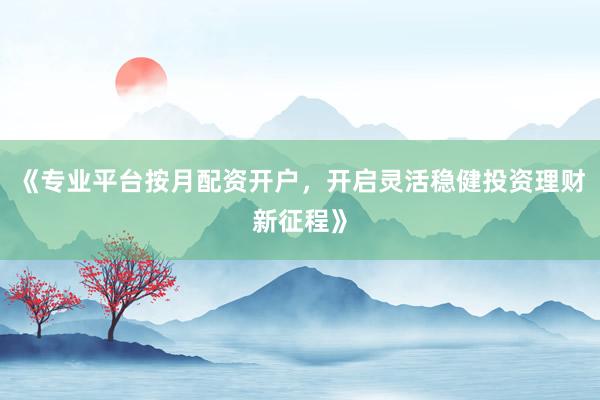 《专业平台按月配资开户，开启灵活稳健投资理财新征程》
