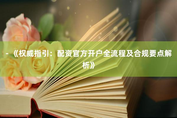 - 《权威指引：配资官方开户全流程及合规要点解析》
