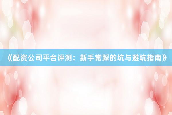 《配资公司平台评测：新手常踩的坑与避坑指南》