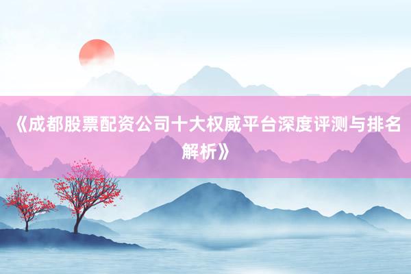 《成都股票配资公司十大权威平台深度评测与排名解析》