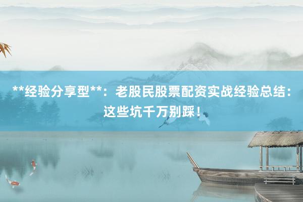 **经验分享型**：老股民股票配资实战经验总结：这些坑千万别踩！