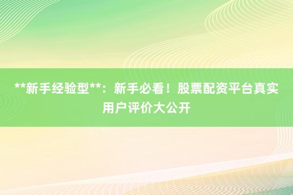 **新手经验型**：新手必看！股票配资平台真实用户评价大公开