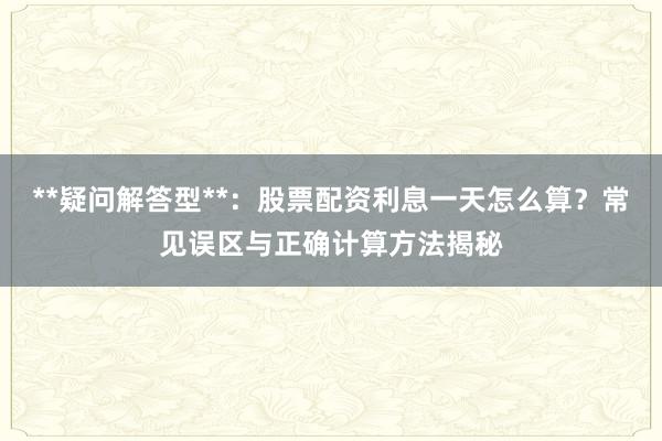 **疑问解答型**：股票配资利息一天怎么算？常见误区与正确计算方法揭秘