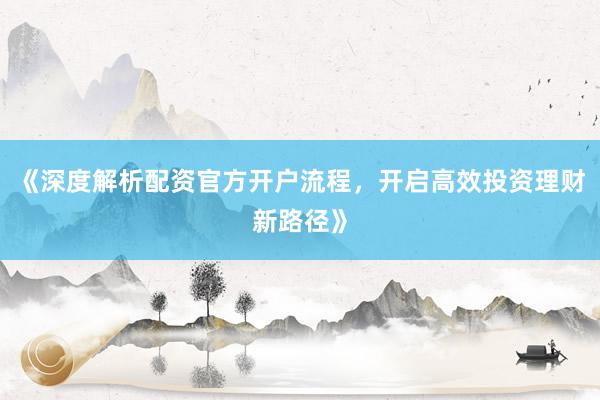 《深度解析配资官方开户流程，开启高效投资理财新路径》