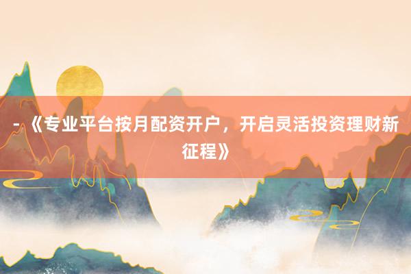 - 《专业平台按月配资开户，开启灵活投资理财新征程》