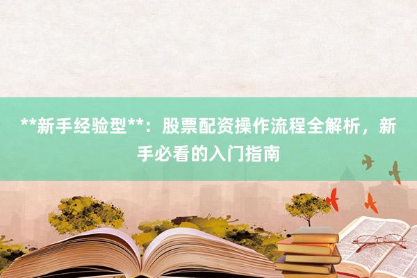 **新手经验型**：股票配资操作流程全解析，新手必看的入门指南