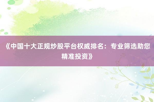 《中国十大正规炒股平台权威排名：专业筛选助您精准投资》
