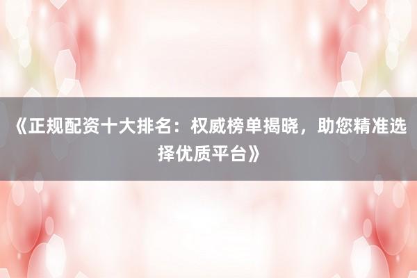 《正规配资十大排名：权威榜单揭晓，助您精准选择优质平台》
