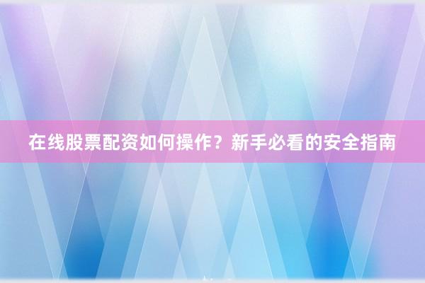 在线股票配资如何操作？新手必看的安全指南