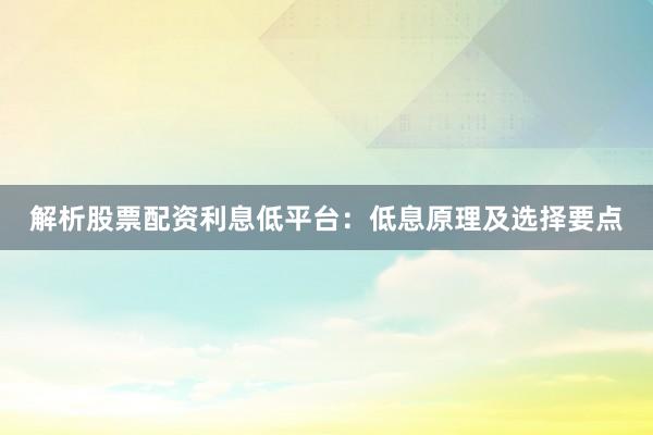 解析股票配资利息低平台：低息原理及选择要点