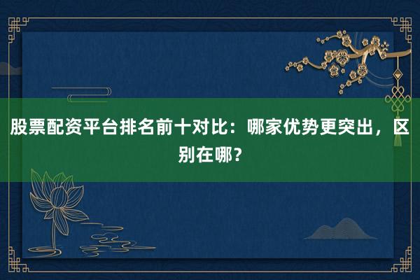 股票配资平台排名前十对比：哪家优势更突出，区别在哪？