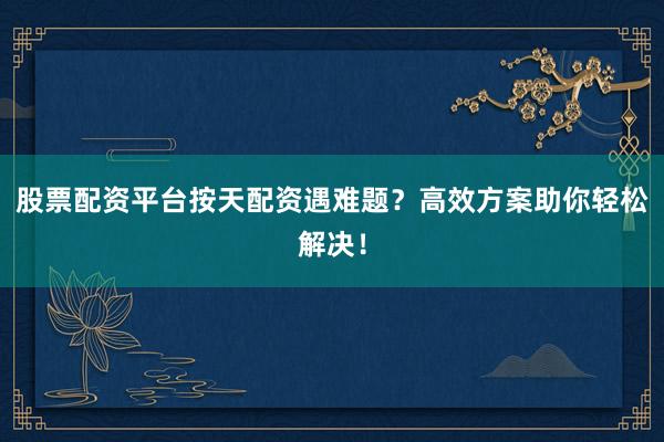 股票配资平台按天配资遇难题？高效方案助你轻松解决！