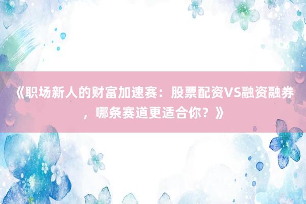 《职场新人的财富加速赛：股票配资VS融资融券，哪条赛道更适合你？》