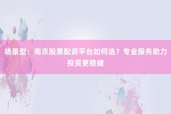 场景型：南京股票配资平台如何选？专业服务助力投资更稳健