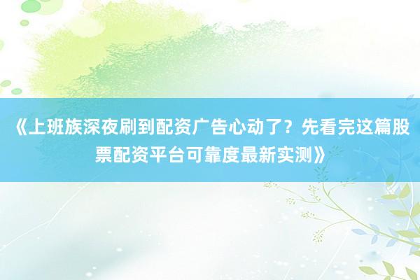 《上班族深夜刷到配资广告心动了？先看完这篇股票配资平台可靠度最新实测》
