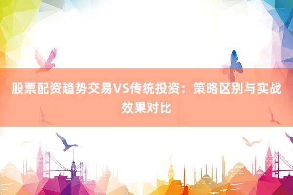 股票配资趋势交易VS传统投资：策略区别与实战效果对比