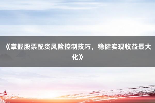 《掌握股票配资风险控制技巧，稳健实现收益最大化》