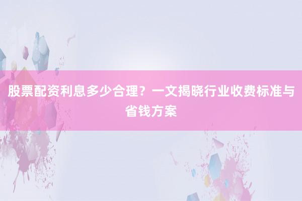 股票配资利息多少合理？一文揭晓行业收费标准与省钱方案