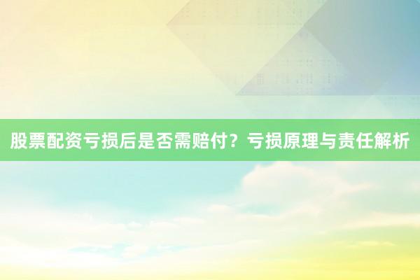 股票配资亏损后是否需赔付？亏损原理与责任解析