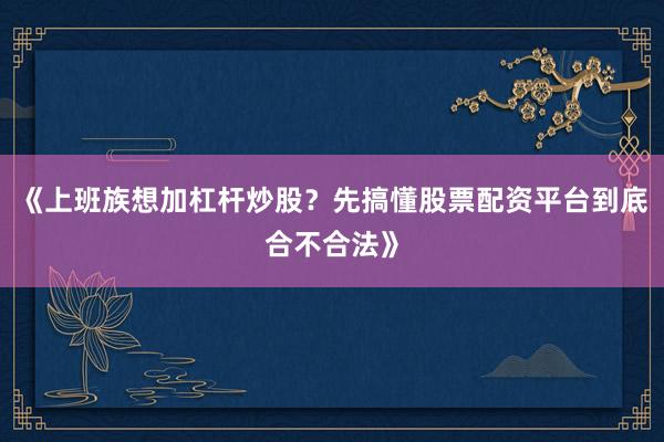 《上班族想加杠杆炒股？先搞懂股票配资平台到底合不合法》
