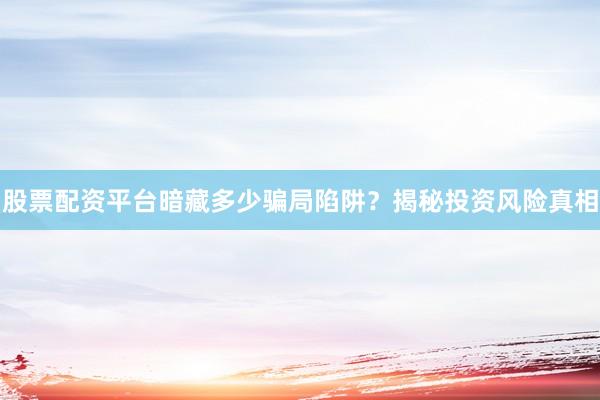股票配资平台暗藏多少骗局陷阱？揭秘投资风险真相