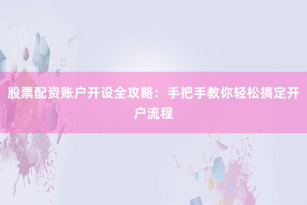 股票配资账户开设全攻略：手把手教你轻松搞定开户流程