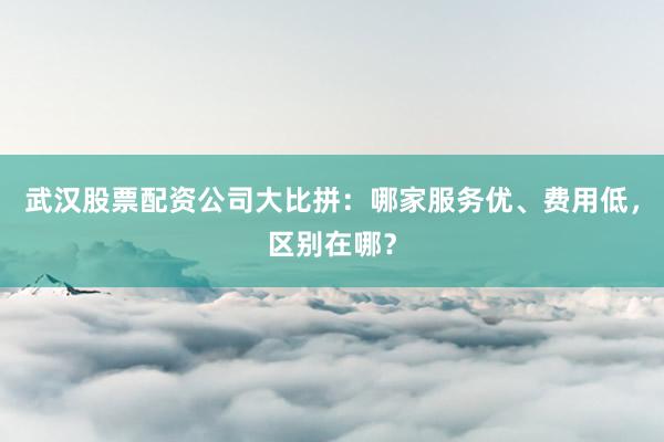 武汉股票配资公司大比拼：哪家服务优、费用低，区别在哪？