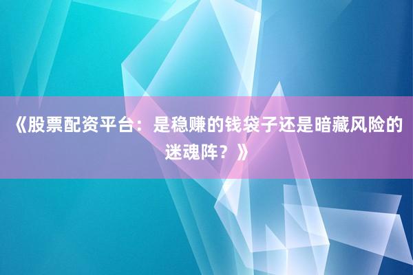 《股票配资平台：是稳赚的钱袋子还是暗藏风险的迷魂阵？》