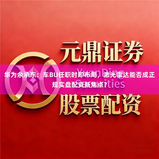 华为余承东：车BU任职时即布局，激光雷达能否成正规实盘配资新焦点？