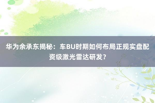 华为余承东揭秘：车BU时期如何布局正规实盘配资级激光雷达研发？