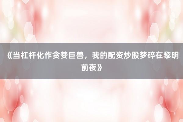 《当杠杆化作贪婪巨兽，我的配资炒股梦碎在黎明前夜》
