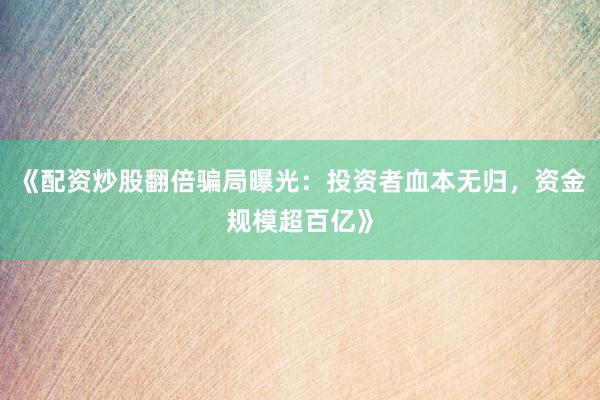 《配资炒股翻倍骗局曝光：投资者血本无归，资金规模超百亿》