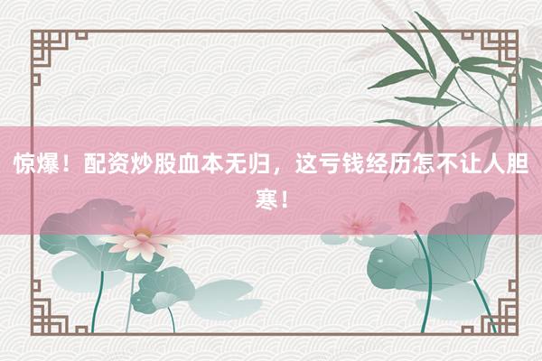 惊爆！配资炒股血本无归，这亏钱经历怎不让人胆寒！