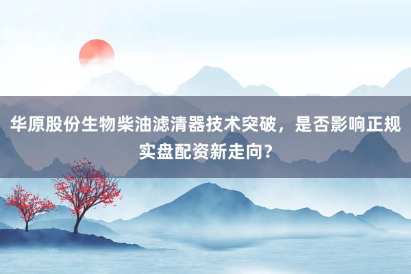 华原股份生物柴油滤清器技术突破，是否影响正规实盘配资新走向？