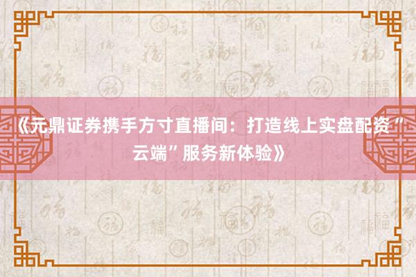 《元鼎证券携手方寸直播间：打造线上实盘配资“云端”服务新体验》