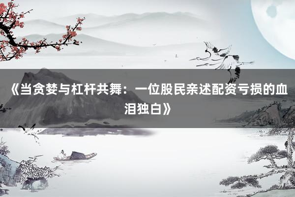 《当贪婪与杠杆共舞：一位股民亲述配资亏损的血泪独白》
