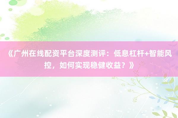《广州在线配资平台深度测评：低息杠杆+智能风控，如何实现稳健收益？》