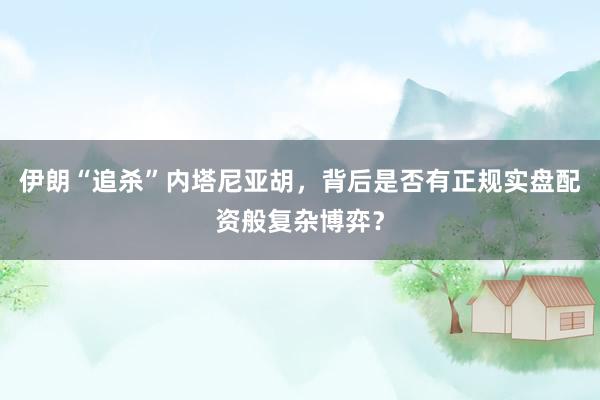 伊朗“追杀”内塔尼亚胡，背后是否有正规实盘配资般复杂博弈？
