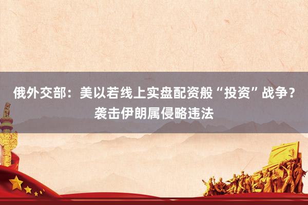 俄外交部：美以若线上实盘配资般“投资”战争？袭击伊朗属侵略违法